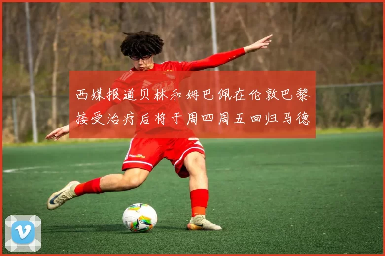 西媒报道贝林和姆巴佩在伦敦巴黎接受治疗后将于周四周五回归马德里