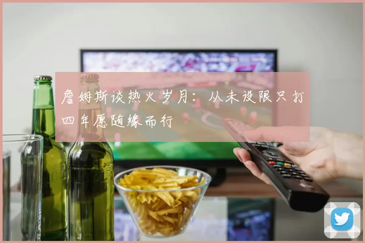 詹姆斯谈热火岁月：从未设限只打四年愿随缘而行