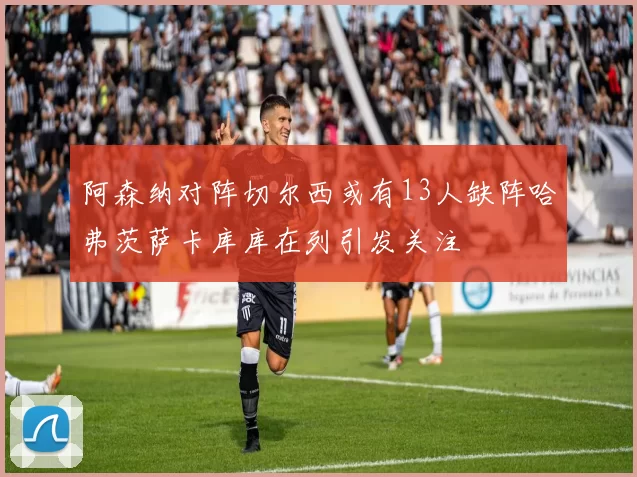 阿森纳对阵切尔西或有13人缺阵哈弗茨萨卡库库在列引发关注