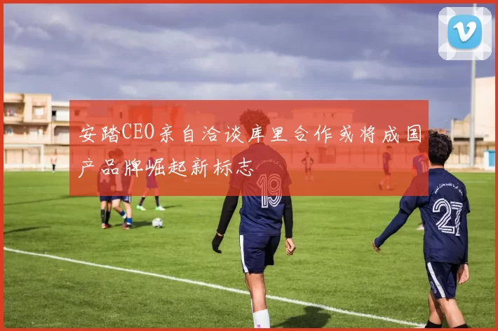 安踏CEO亲自洽谈库里合作或将成国产品牌崛起新标志