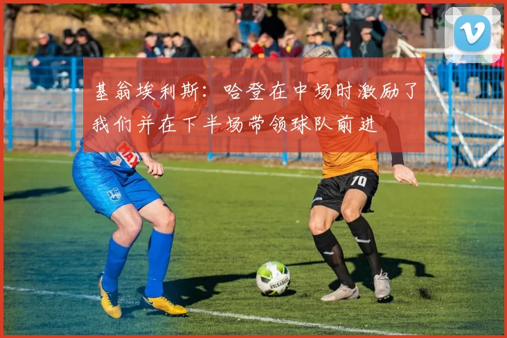 基翁埃利斯：哈登在中场时激励了我们并在下半场带领球队前进