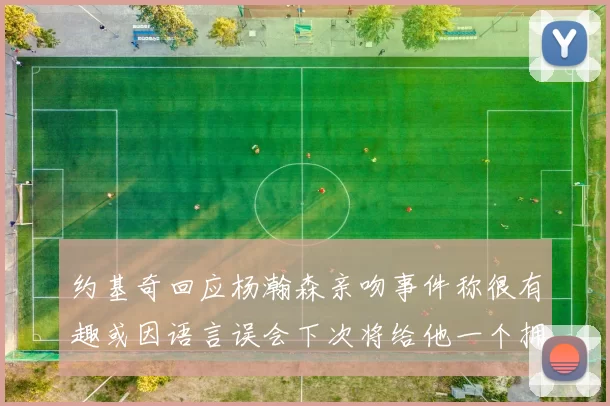 约基奇回应杨瀚森亲吻事件称很有趣或因语言误会下次将给他一个拥抱