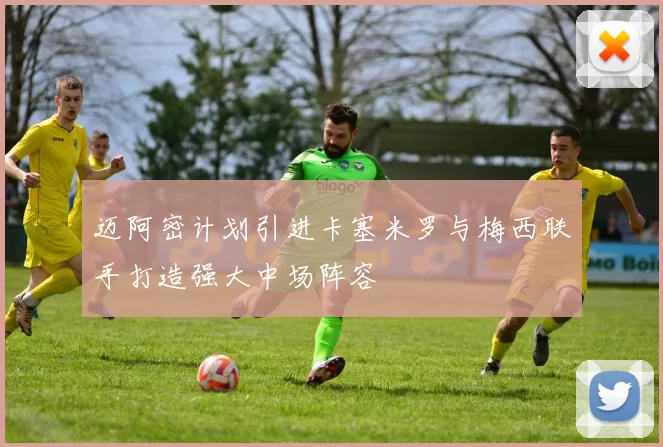 迈阿密计划引进卡塞米罗与梅西联手打造强大中场阵容