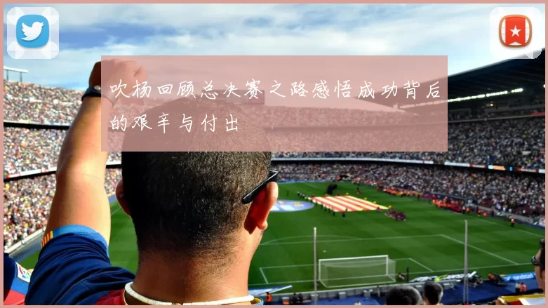 吹杨回顾总决赛之路感悟成功背后的艰辛与付出