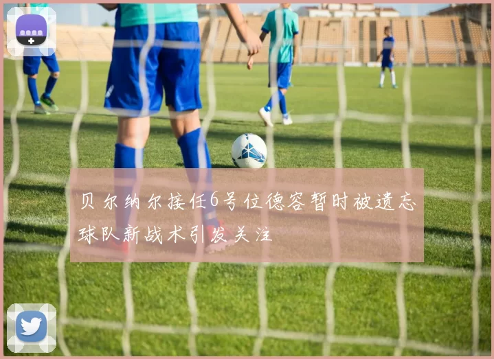 贝尔纳尔接任6号位德容暂时被遗忘球队新战术引发关注