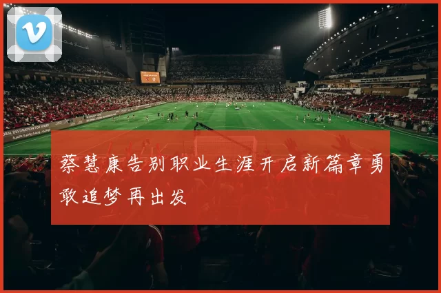 蔡慧康告别职业生涯开启新篇章勇敢追梦再出发