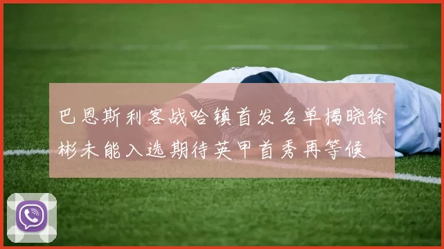 巴恩斯利客战哈镇首发名单揭晓徐彬未能入选期待英甲首秀再等候