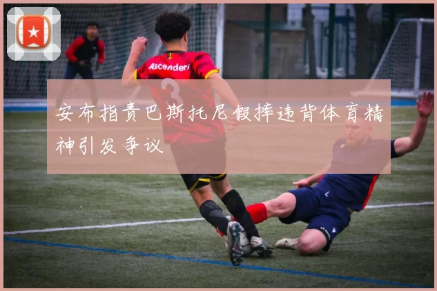 安布指责巴斯托尼假摔违背体育精神引发争议