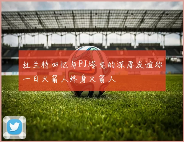 杜兰特回忆与PJ塔克的深厚友谊称一日火箭人终身火箭人