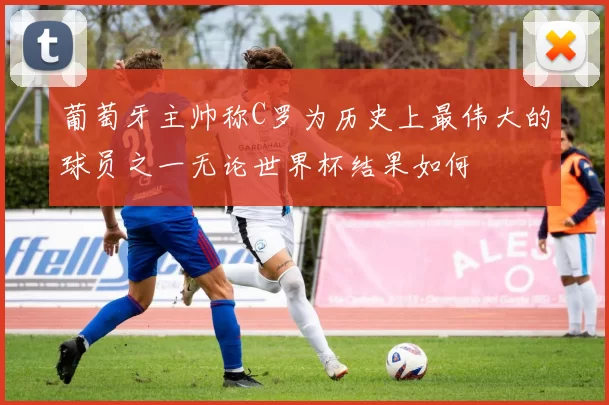 葡萄牙主帅称C罗为历史上最伟大的球员之一无论世界杯结果如何