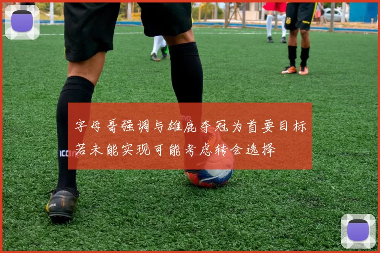 字母哥强调与雄鹿夺冠为首要目标若未能实现可能考虑转会选择