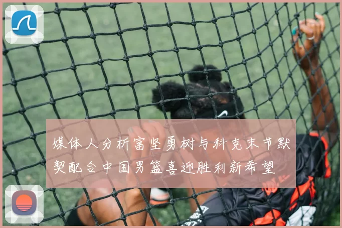 媒体人分析富坚勇树与科克末节默契配合中国男篮喜迎胜利新希望
