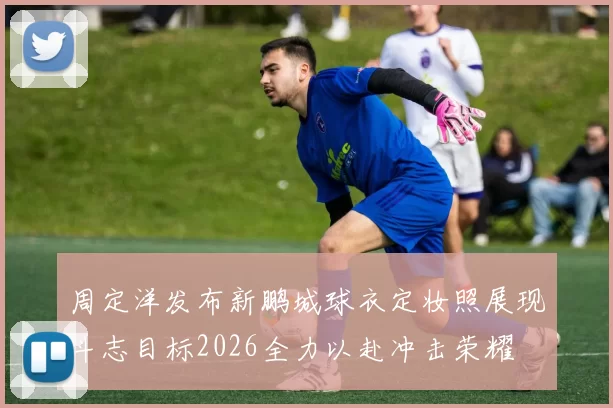 周定洋发布新鹏城球衣定妆照展现斗志目标2026全力以赴冲击荣耀