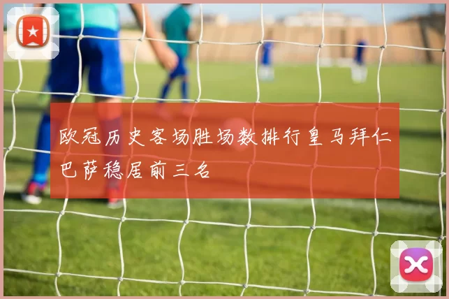 欧冠历史客场胜场数排行皇马拜仁巴萨稳居前三名