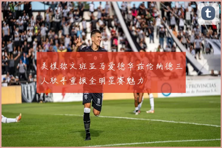 美媒称文班亚马爱德华兹伦纳德三人联手重振全明星赛魅力