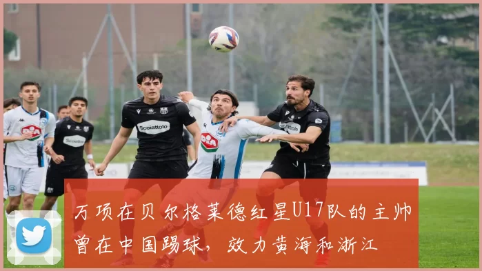 万项在贝尔格莱德红星U17队的主帅曾在中国踢球，效力黄海和浙江