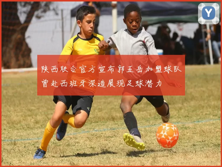 陕西联合官方宣布郭五岳加盟球队曾赴西班牙深造展现足球潜力