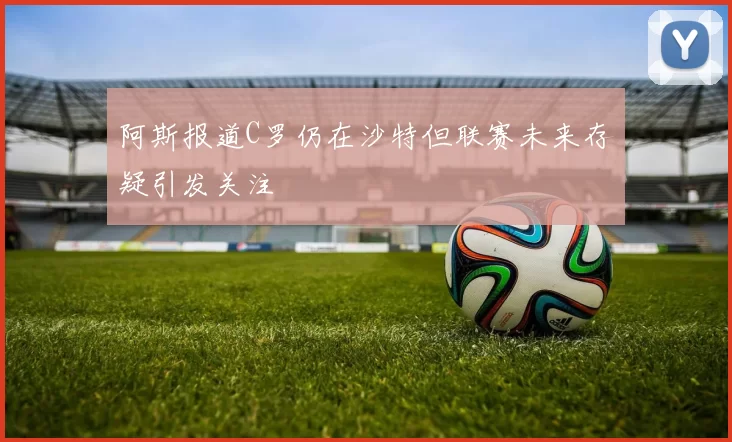 阿斯报道C罗仍在沙特但联赛未来存疑引发关注