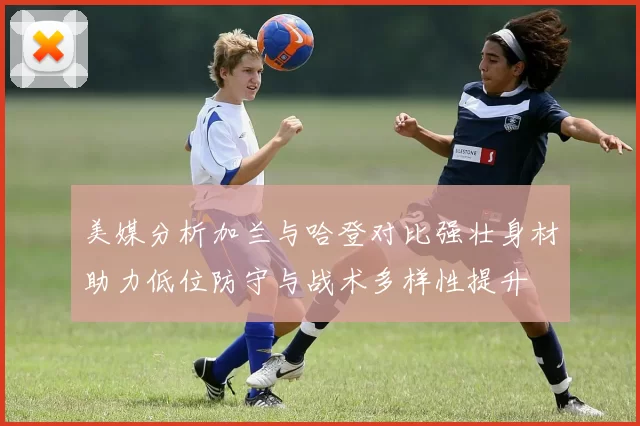 美媒分析加兰与哈登对比强壮身材助力低位防守与战术多样性提升