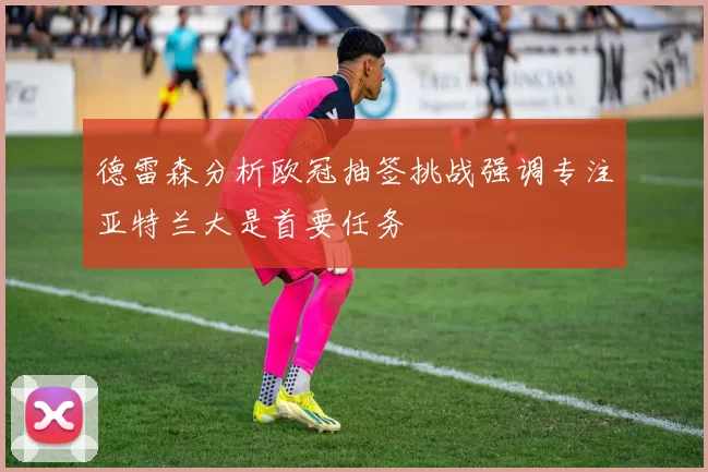 德雷森分析欧冠抽签挑战强调专注亚特兰大是首要任务