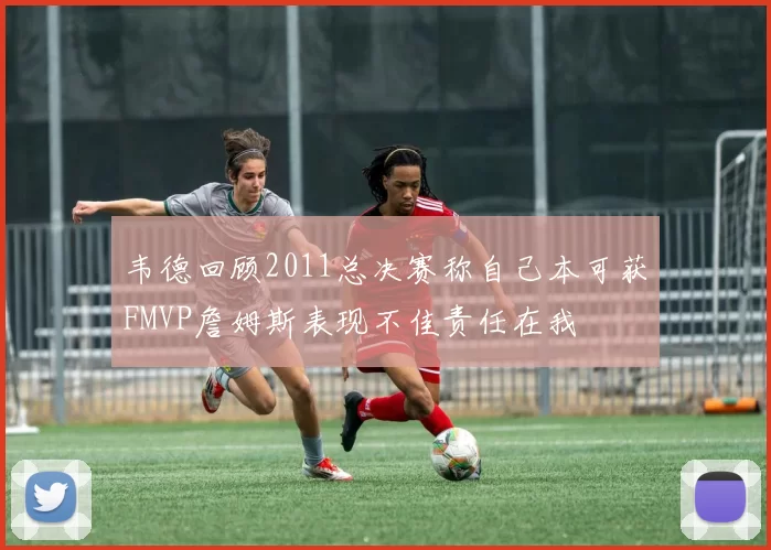 韦德回顾2011总决赛称自己本可获FMVP詹姆斯表现不佳责任在我