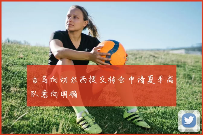 吉乌向切尔西提交转会申请夏季离队意向明确