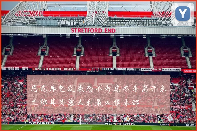 恩昆库坚定表态不考虑冬季离开米兰称其为意大利最大俱乐部