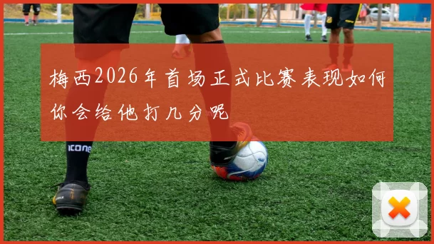 梅西2026年首场正式比赛表现如何你会给他打几分呢