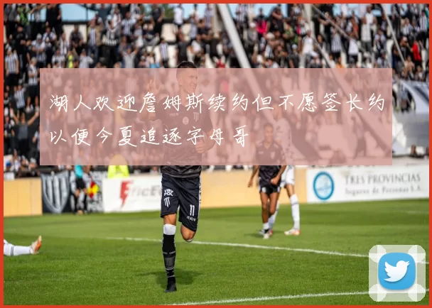 湖人欢迎詹姆斯续约但不愿签长约以便今夏追逐字母哥